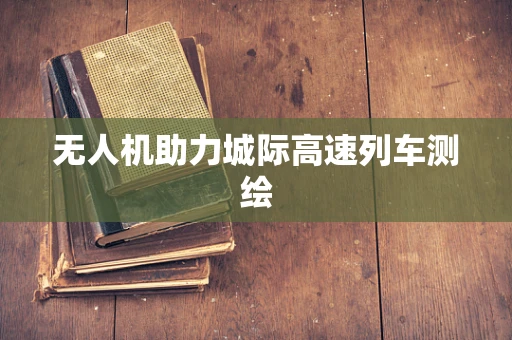 无人机助力城际高速列车测绘