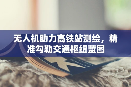 无人机助力高铁站测绘，精准勾勒交通枢纽蓝图