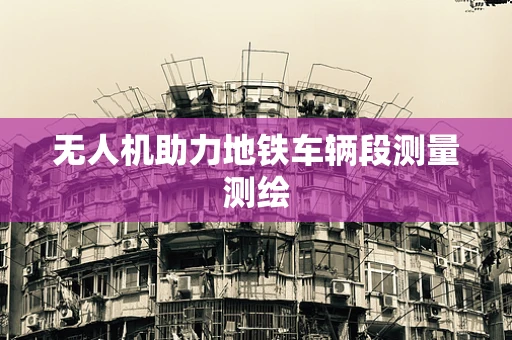 无人机助力地铁车辆段测量测绘