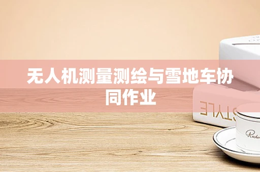 无人机测量测绘与雪地车协同作业