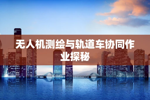 无人机测绘与轨道车协同作业探秘