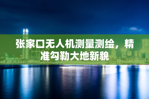 张家口无人机测量测绘，精准勾勒大地新貌