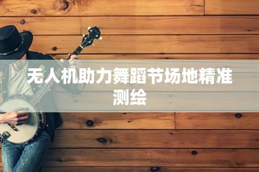 无人机助力舞蹈节场地精准测绘