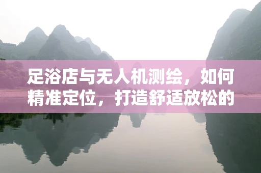 足浴店与无人机测绘，如何精准定位，打造舒适放松的‘空中’体验？