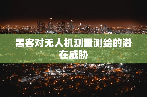 黑客对无人机测量测绘的潜在威胁
