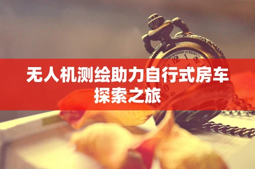 无人机测绘助力自行式房车探索之旅