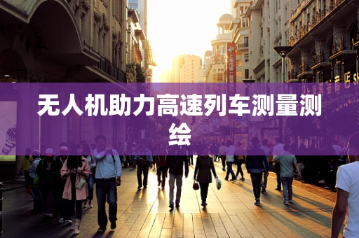 无人机助力高速列车测量测绘