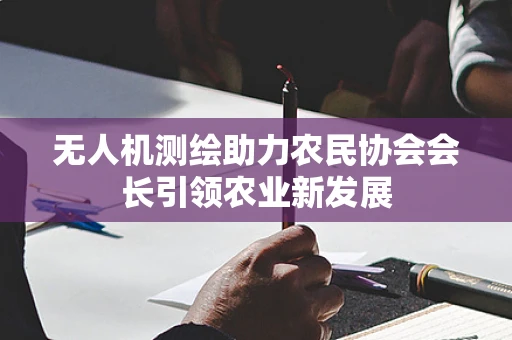 无人机测绘助力农民协会会长引领农业新发展