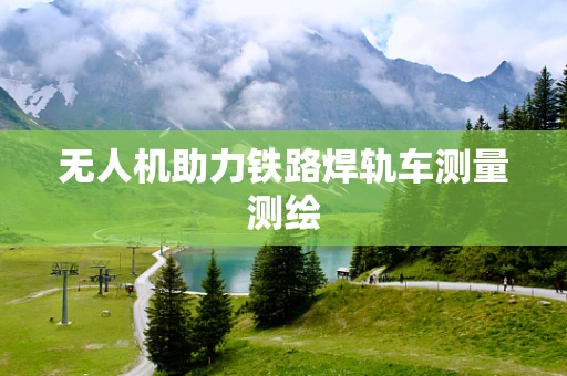 无人机助力铁路焊轨车测量测绘