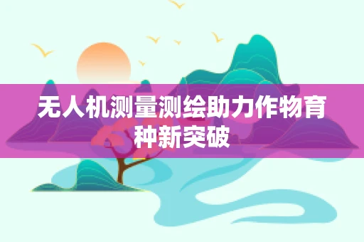 无人机测量测绘助力作物育种新突破