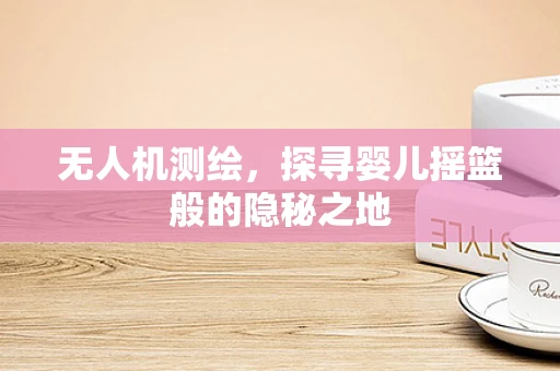 无人机测绘，探寻婴儿摇篮般的隐秘之地