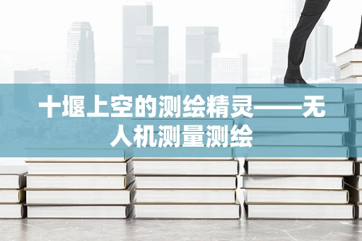十堰上空的测绘精灵——无人机测量测绘