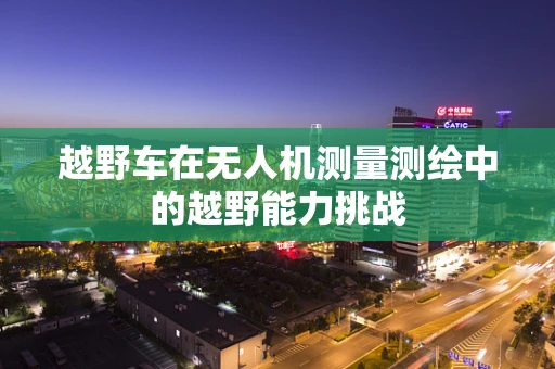 越野车在无人机测量测绘中的越野能力挑战