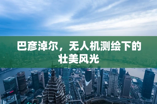 巴彦淖尔，无人机测绘下的壮美风光