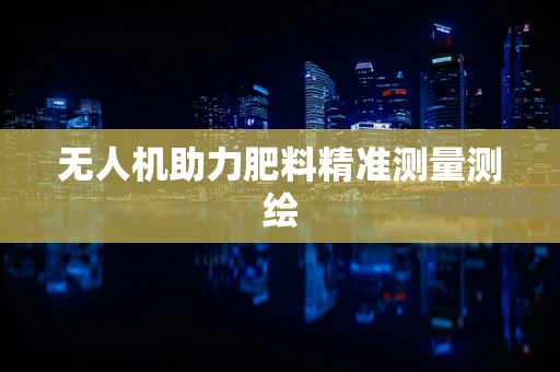 无人机助力肥料精准测量测绘