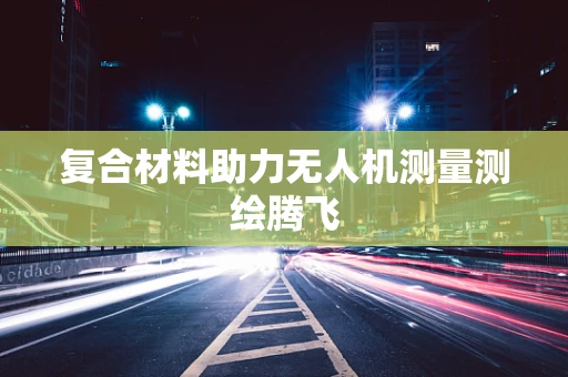 复合材料助力无人机测量测绘腾飞
