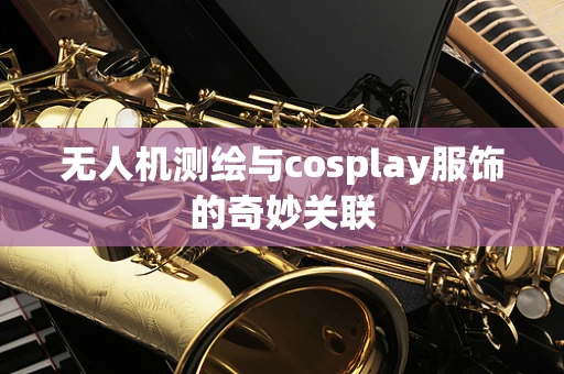 无人机测绘与cosplay服饰的奇妙关联
