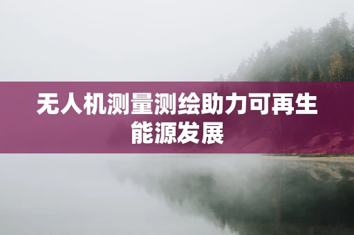 无人机测量测绘助力可再生能源发展