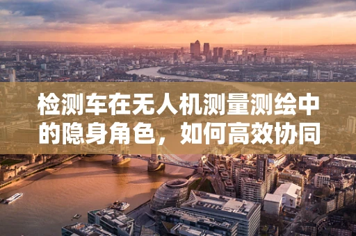 检测车在无人机测量测绘中的隐身角色，如何高效协同作业？