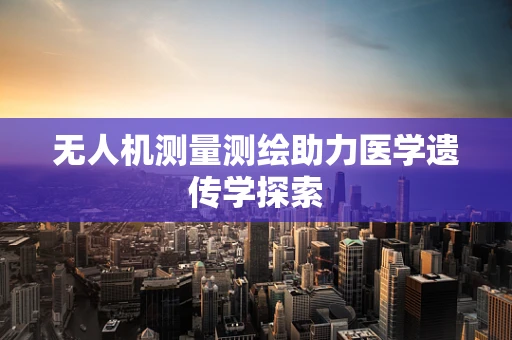 无人机测量测绘助力医学遗传学探索