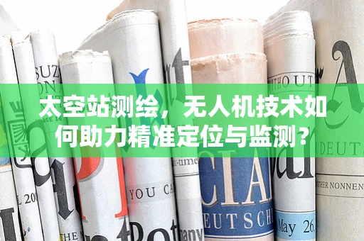太空站测绘，无人机技术如何助力精准定位与监测？