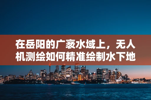 在岳阳的广袤水域上，无人机测绘如何精准绘制水下地形图？