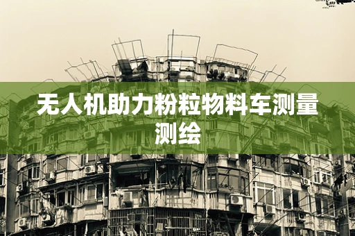 无人机助力粉粒物料车测量测绘