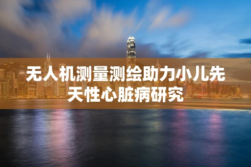无人机测量测绘助力小儿先天性心脏病研究