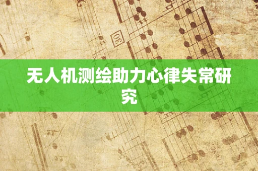 无人机测绘助力心律失常研究