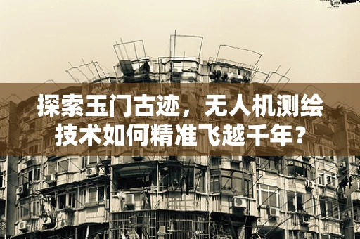 探索玉门古迹，无人机测绘技术如何精准飞越千年？