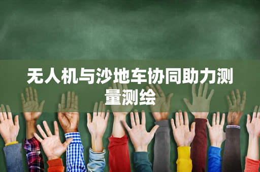 无人机与沙地车协同助力测量测绘