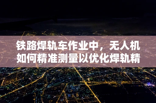 铁路焊轨车作业中，无人机如何精准测量以优化焊轨精度？