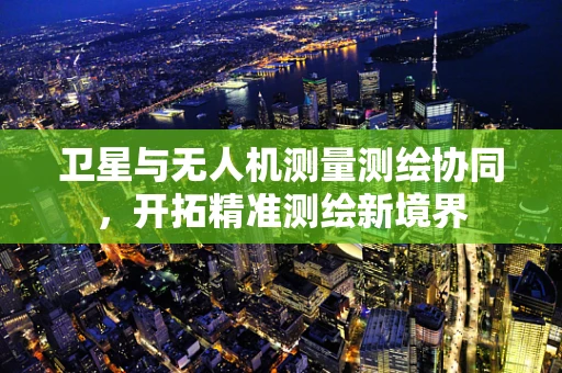 卫星与无人机测量测绘协同，开拓精准测绘新境界
