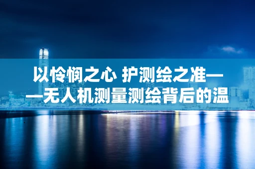 以怜悯之心 护测绘之准——无人机测量测绘背后的温情坚守