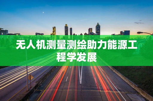 无人机测量测绘助力能源工程学发展