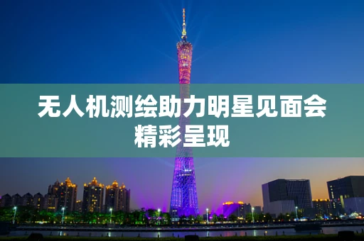 无人机测绘助力明星见面会精彩呈现