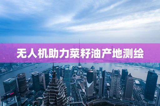无人机助力菜籽油产地测绘