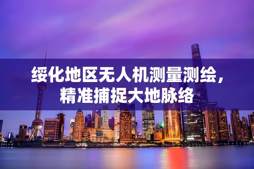 绥化地区无人机测量测绘，精准捕捉大地脉络