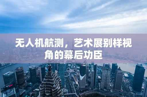 无人机航测，艺术展别样视角的幕后功臣