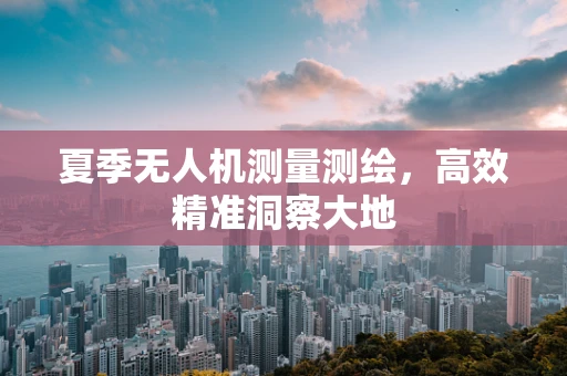 夏季无人机测量测绘，高效精准洞察大地