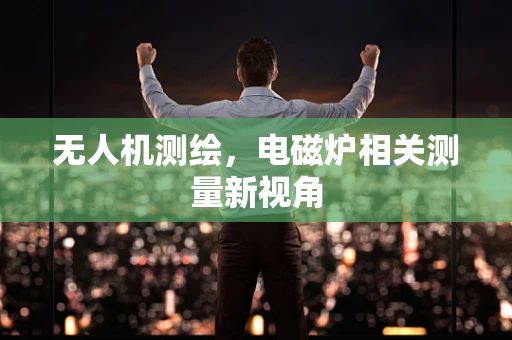 无人机测绘，电磁炉相关测量新视角